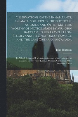 Observations on the Inhabitants, Climate, Soil, Rivers, Productions, Animals, and Other Matters Worthy of Notice, Made by Mr. John Bartram, in His Travels From Pensilvania to Onondago, Oswego, and 1