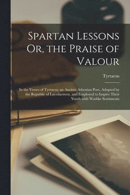 Spartan Lessons Or, the Praise of Valour; in the Verses of Tyrtaeus; an Ancient Athenian Poet, Adopted by the Republic of Lacedaemon, and Employed to Inspire Their Youth With Warlike Sentiments 1