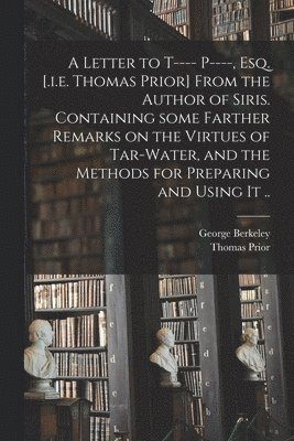 Letter to T---- P----, Esq. [.i.e. Thomas Prior] From the Author of Siris. Containing Some Farther Remarks on the Virtues of Tar-water, and the Methods for Preparing and Using It ..
