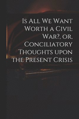 Is All We Want Worth a Civil War?, or, Conciliatory Thoughts Upon the Present Crisis 1