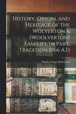 History, Origin, and Heritage of the Wolverton & (Woolverton) Families, in Part, Tradition 1066 A.D 1