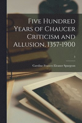 Five Hundred Years of Chaucer Criticism and Allusion, 1357-1900; 3 1