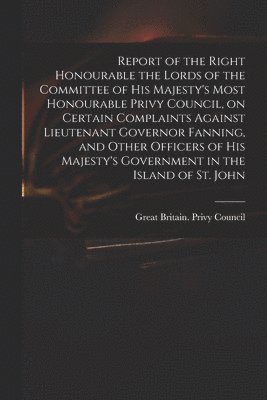 Great Britain Privy Council - Report of the Right Honourable the Lords of the Committee of His Majesty's Most Honourable Privy Council, on Certain Complaints Against Lieutenant Governor Fanning, and Other Officers of His Majesty's Government in the Island of St. John [microform], Häftad