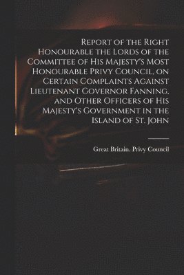 Report of the Right Honourable the Lords of the Committee of His Majesty's Most Honourable Privy Council, on Certain Complaints Against Lieutenant Governor Fanning, and Other Officers of His 1