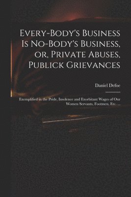 Every-body's Business is No-body's Business, or, Private Abuses, Publick Grievances 1