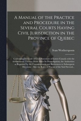 A Manual of the Practice and Procedure in the Several Courts Having Civil Jurisdiction in the Province of Quebec [microform] 1