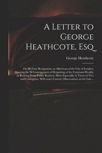 bokomslag Letter to George Heathcote, Esq; on His Late Resignation, as Alderman of the City of London. Shewing the Ill Consequences of Despairing of the Common-wealth, or Retiring From Public Business, More ...