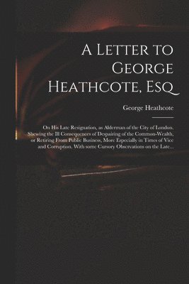 bokomslag A Letter to George Heathcote, Esq; on His Late Resignation, as Alderman of the City of London. Shewing the Ill Consequences of Despairing of the Common-wealth, or Retiring From Public Business, More