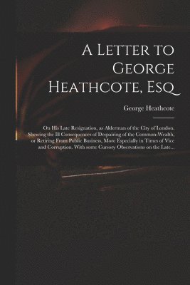 bokomslag Letter to George Heathcote, Esq; on His Late Resignation, as Alderman of the City of London. Shewing the Ill Consequences of Despairing of the Common-wealth, or Retiring From Public Business, More ...