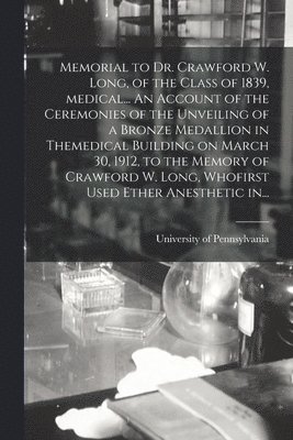 Memorial to Dr. Crawford W. Long, of the Class of 1839, Medical... An Account of the Ceremonies of the Unveiling of a Bronze Medallion in Themedical Building on March 30, 1912, to the Memory of 1