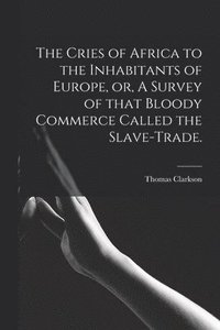 bokomslag The Cries of Africa to the Inhabitants of Europe, or, A Survey of That Bloody Commerce Called the Slave-trade.