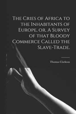 The Cries of Africa to the Inhabitants of Europe, or, A Survey of That Bloody Commerce Called the Slave-trade. 1