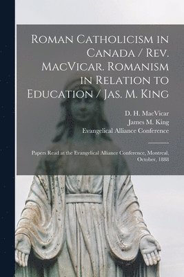 Roman Catholicism in Canada / Rev. MacVicar. Romanism in Relation to Education / Jas. M. King [microform] 1