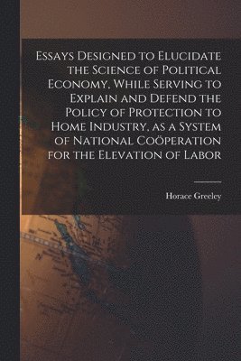 Horace 1811-1872 Greeley, Horace Greeley - Essays Designed to Elucidate the Science of Political Economy [microform], While Serving to Explain and Defend the Policy of Protection to Home Industry, as a System of National Coöperation for the Elevation of Labor, Häftad