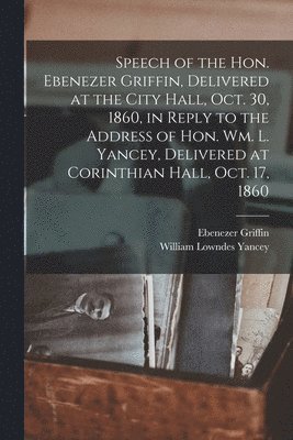 Speech of the Hon. Ebenezer Griffin, Delivered at the City Hall, Oct. 30, 1860, in Reply to the Address of Hon. Wm. L. Yancey, Delivered at Corinthian Hall, Oct. 17, 1860 1