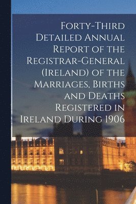 Forty-third Detailed Annual Report of the Registrar-General (Ireland) of the Marriages, Births and Deaths Registered in Ireland During 1906 1