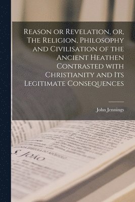 Reason or Revelation, or, The Religion, Philosophy and Civilisation of the Ancient Heathen Contrasted With Christianity and Its Legitimate Consequences [microform] 1