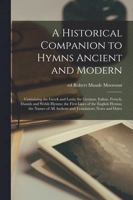 A Historical Companion to Hymns Ancient and Modern; Containing the Greek and Latin; the German, Italian, French, Danish and Welsh Hymns; the First Lines of the English Hymns; the Names of All Authors 1