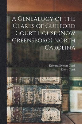 A Genealogy of the Clarks of Guilford Court House (now Greensboro) North Carolina 1