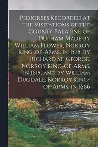 bokomslag Pedigrees Recorded at the Visitations of the County Palatine of Durham Made by William Flower, Norroy King-of-arms, in 1575, by Richard St. George, Norroy King-of-arms, in 1615, and by William