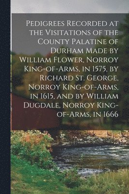 bokomslag Pedigrees Recorded at the Visitations of the County Palatine of Durham Made by William Flower, Norroy King-of-arms, in 1575, by Richard St. George, Norroy King-of-arms, in 1615, and by William