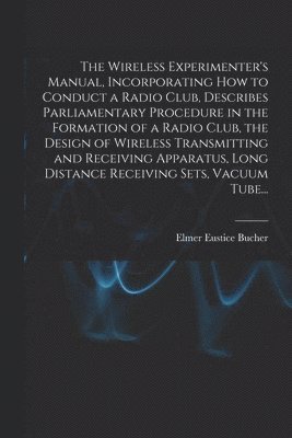 Wireless Experimenter's Manual, Incorporating How to Conduct a Radio Club, Describes Parliamentary Procedure in the Formation of a Radio Club, the Design of Wireless Transmitting and Receiving Apparatus, Long Distance Receiving Sets, Vacuum Tube...