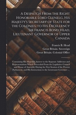 Despatch From the Right Honorable Lord Glenelg, His Majesty's Secretary of State for the Colonies, to His Excellency Sir Francis Bond Head, Lieutenant Governor of Upper Canada [microform]