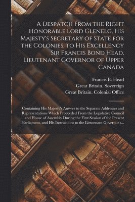 A Despatch From the Right Honorable Lord Glenelg, His Majesty's Secretary of State for the Colonies, to His Excellency Sir Francis Bond Head, Lieutenant Governor of Upper Canada [microform] 1