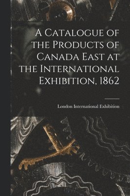 A Catalogue of the Products of Canada East at the International Exhibition, 1862 [microform] 1