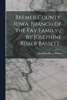 Bremer County, Iowa, Branch of the Fay Family / by Josephine Risser Bassett.. 1