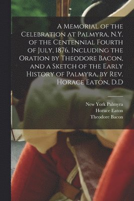 bokomslag A Memorial of the Celebration at Palmyra, N.Y. of the Centennial Fourth of July, 1876, Including the Oration by Theodore Bacon, and a Sketch of the Early History of Palmyra, by Rev. Horace Eaton, D.D