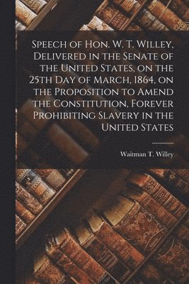 Waitman T. (Waitman Thomas) Willey - Speech of Hon. W. T. Willey, Delivered in the Senate of the United States, on the 25th Day of March, 1864, on the Proposition to Amend the Constitution, Forever Prohibiting Slavery in the United States, Häftad