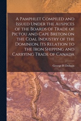 A Pamphlet Compiled and Issued Under the Auspices of the Boards of Trade of Pictou and Cape Breton on the Coal Industry of the Dominion, Its Relation to the Iron Shipping and Carrying Trade of Canada 1