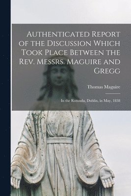 bokomslag Authenticated Report of the Discussion Which Took Place Between the Rev. Messrs. Maguire and Gregg [microform]