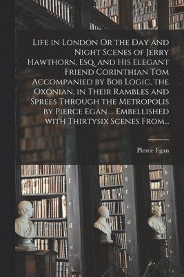 Life in London Or the Day and Night Scenes of Jerry Hawthorn, Esq. and His Elegant Friend Corinthian Tom Accompanied by Bob Logic, the Oxonian, in Their Rambles and Sprees Through the Metropolis by 1