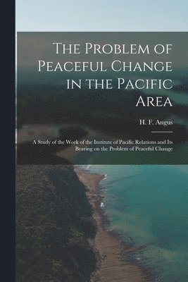 The Problem of Peaceful Change in the Pacific Area; a Study of the Work of the Institute of Pacific Relations and Its Bearing on the Problem of Peacef 1