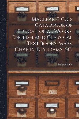 Maclear & Co.'s Catalogue of Educational Works, English and Classical Text Books, Maps, Charts, Diagrams, &c. [microform]