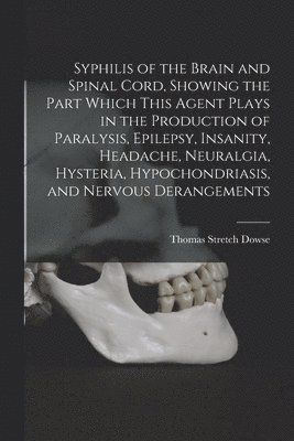 Syphilis of the Brain and Spinal Cord, Showing the Part Which This Agent Plays in the Production of Paralysis, Epilepsy, Insanity, Headache, Neuralgia, Hysteria, Hypochondriasis, and Nervous Derangements [electronic Resource]