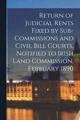 Return of Judicial Rents Fixed by Sub-Commissions and Civil Bill Courts, Notified to Irish Land Commission, February 1890 1