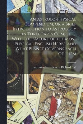 An Astrolo-physical Compendium, or a Brief Introduction to Astrology in Three Parts Complete. With the Nature of the Most Physical English Herbs, and What Planet Governs Each of Them 1