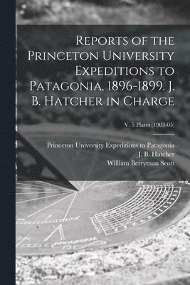 William Berryman 1858-1947 Scott, Princeton University Expeditions to P, J. B. (John Bell) Hatcher - Reports of the Princeton University Expeditions to Patagonia, 1896-1899. J. B. Hatcher in Charge; v. 5 plates (1903-05), Häftad