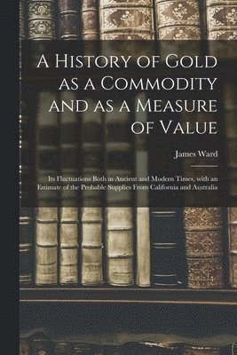 James Ward - History of Gold as a Commodity and as a Measure of Value; Its Fluctuations Both in Ancient and Modern Times, With an Estimate of the Probable Supplies From California and Australia, Häftad
