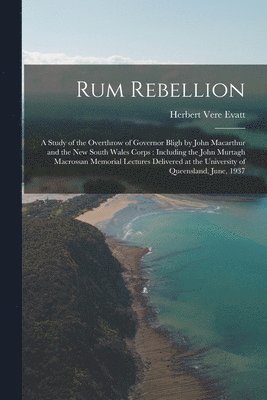 Rum Rebellion: a Study of the Overthrow of Governor Bligh by John Macarthur and the New South Wales Corps: Including the John Murtagh 1