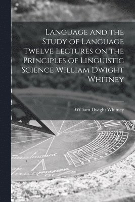 Language and the Study of Language Twelve Lectures on the Principles of Linguistic Science William Dwight Whitney 1