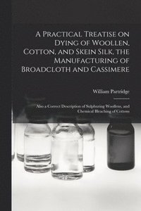 bokomslag A Practical Treatise on Dying of Woollen, Cotton, and Skein Silk, the Manufacturing of Broadcloth and Cassimere