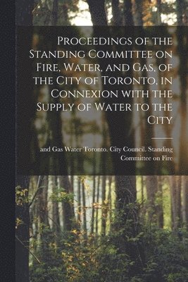 Proceedings of the Standing Committee on Fire, Water, and Gas, of the City of Toronto, in Connexion With the Supply of Water to the City [microform] 1