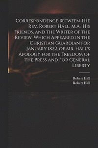 bokomslag Correspondence Between The Rev. Robert Hall, M.A., His Friends, and the Writer of the Review, Which Appeared in the Christian Guardian for January 1822, of Mr. Hall's Apology for the Freedom of the...