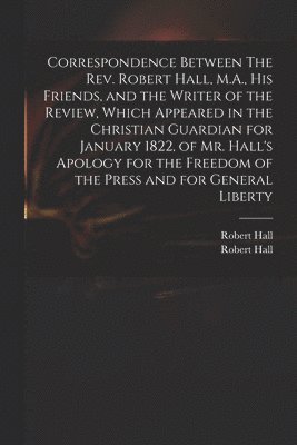 bokomslag Correspondence Between The Rev. Robert Hall, M.A., His Friends, and the Writer of the Review, Which Appeared in the Christian Guardian for January 1822, of Mr. Hall's Apology for the Freedom of the...