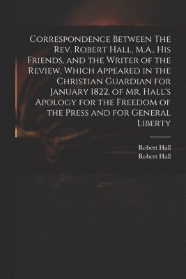 Correspondence Between The Rev. Robert Hall, M.A., His Friends, and the Writer of the Review, Which Appeared in the Christian Guardian for January 1822, of Mr. Hall's Apology for the Freedom of the 1