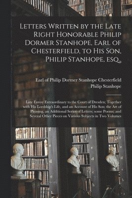 Letters Written by the Late Right Honorable Philip Dormer Stanhope, Earl of Chesterfield, to His Son, Philip Stanhope, Esq.,